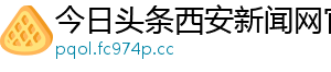 今日头条西安新闻网官网